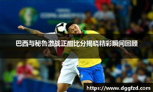 巴西与秘鲁激战正酣比分揭晓精彩瞬间回顾