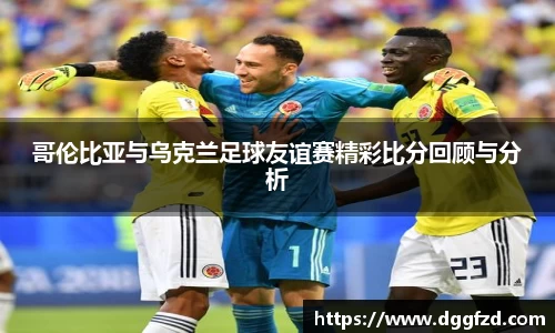 哥伦比亚与乌克兰足球友谊赛精彩比分回顾与分析