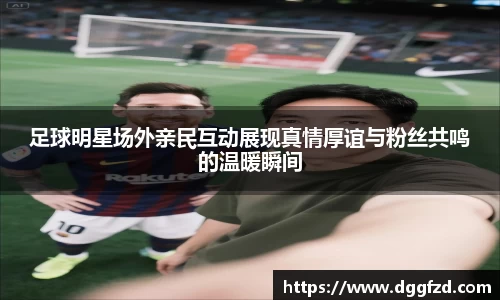 足球明星场外亲民互动展现真情厚谊与粉丝共鸣的温暖瞬间