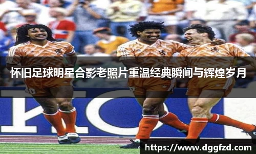 怀旧足球明星合影老照片重温经典瞬间与辉煌岁月
