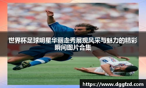 世界杯足球明星华丽走秀展现风采与魅力的精彩瞬间图片合集